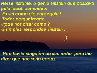 -Não havia ninguém ao seu redor, para lhe dizer que não seria capaz. Nesse instante, o gênio Einstein que passava pelo local, comentou: Eu sei como ele conseguiu ! Todos perguntaram: Pode nos dizer como ? É simples, respondeu Einstein . 