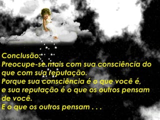 Conclusão: Preocupe-se mais com sua consciência do que com sua reputação.  Porque sua consciência é o que você é,  e sua reputação é o que os outros pensam de você.  E o que os outros pensam . . .  é problema deles ! 