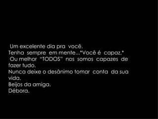 Um excelente dia pra  você. Tenha  sempre  em mente...*Você é  capaz.* Ou melhor  “TODOS”  nos  somos  capazes  de  fazer tudo. Nunca deixe o desânimo tomar  conta  da sua  vida. Beijos da amiga. Débora. 