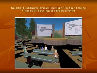 Technology has challenged librarians to keep up with fast-paced changes.  Virtual reality makes space and distance irrelevant. 