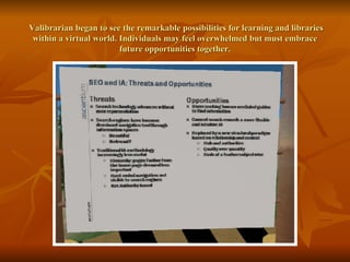   Valibrarian began to see the remarkable possibilities for learning and libraries within a virtual world. Individuals may feel overwhelmed but must embrace future opportunities together. 