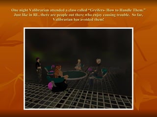 One night Valibrarian attended a class called “Greifers- How to Handle Them.” Just like in RL, there are people out there who enjoy causing trouble.  So far, Valibrarian has avoided them! 