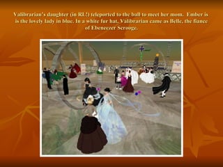 Valibrarian’s daughter (in RL!) teleported to the ball to meet her mom.  Ember is  is the lovely lady in blue. In a white fur hat, Valibrarian came as Belle, the fiance of Ebeneezer Scrooge. 