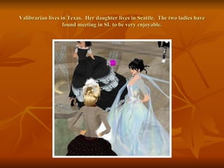 Valibrarian lives in Texas.  Her daughter lives in Seattle.  The two ladies have found meeting in SL to be very enjoyable. 