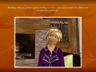 Building objects (prims) and traveling to areas (sims) in Second Life allows for wonderful creativity. 
