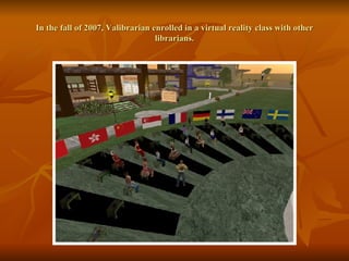 In the fall of 2007, Valibrarian enrolled in a virtual reality class with other librarians. 
