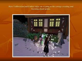 Here Valibrarian and Ember enjoy an evening at the cottage creating and learning about prims. 