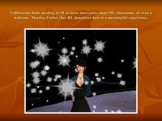 Valibrarian finds meeting in SL is more interactive than IM, chatrooms, or even a webcam.  Meeting Ember (her RL daughter) here is a meaningful experience. 