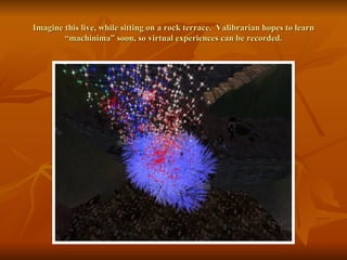 Imagine this live, while sitting on a rock terrace.  Valibrarian hopes to learn “machinima” soon, so virtual experiences can be recorded. 