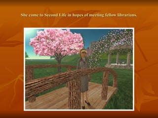 She came to Second Life in hopes of meeting fellow librarians. 