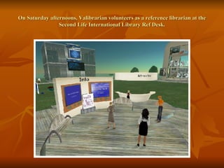 On Saturday afternoons, Valibrarian volunteers as a reference librarian at the Second Life International Library Ref Desk. 