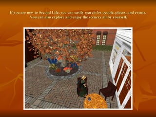 If you are new to Second Life, you can easily search for people, places, and events.  You can also explore and enjoy the scenery all by yourself. 