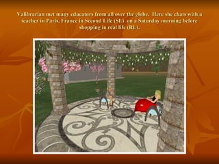 Valibrarian met many educators from all over the globe.  Here she chats with a teacher in Paris, France in Second Life (SL)  on a Saturday morning before shopping in real life (RL). 