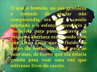 Eu pedi forças... O que o homem, na sua gentileza e vontade de ajudar não compreendia, era que o casulo apertado e o esforço necessário à borboleta para passar através da pequena abertura era o modo com que Deus fazia que o fluído do corpo da borboleta fosse para as suas asas, de forma que ela estaria pronta para voar uma vez que estivesse livre do casulo. 