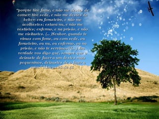 “ porque tive fome, e não me destes de comer; tive sede, e não me destes de beber; era forasteiro, e não me acolhestes; estava nu, e não me vestistes; enfermo, e na prisão, e não me visitastes. (…)Senhor, quando te vimos com fome, ou com sede, ou forasteiro, ou nu, ou enfermo, ou na prisão, e não te servimos?(…) Em verdade vos digo que, sempre que o deixaste de fazer a um destes mais pequeninos, deixastes de o fazer a mim.” Mateus 25:42-45  