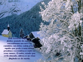 Dois homens viajavam  juntos quando de repente encontraram um urso no caminho. um deles subiu o mais rapido que pode a uma arvore proxima e escondeu-se entre os seus ramos. O outro, vendo que seria atacado, atirou-se ao chao fingindo-se de morto.   