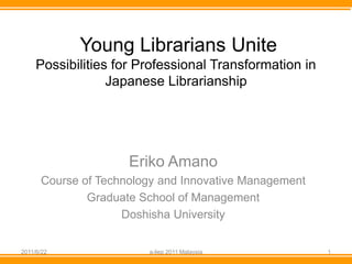 Young Librarians Unite
     Possibilities for Professional Transformation in
                  Japanese Librarianship




                     Eriko Amano
      Course of Technology and Innovative Management
              Graduate School of Management
                    Doshisha University


2011/6/22               a-liep 2011 Malaysia            1
 
