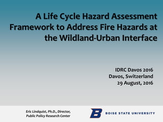 IDRC Davos 2016
Davos, Switzerland
29 August, 2016
A Life Cycle Hazard Assessment
Framework to Address Fire Hazards at
the Wildland-Urban Interface
Eric Lindquist, Ph.D., Director,
Public Policy Research Center
 