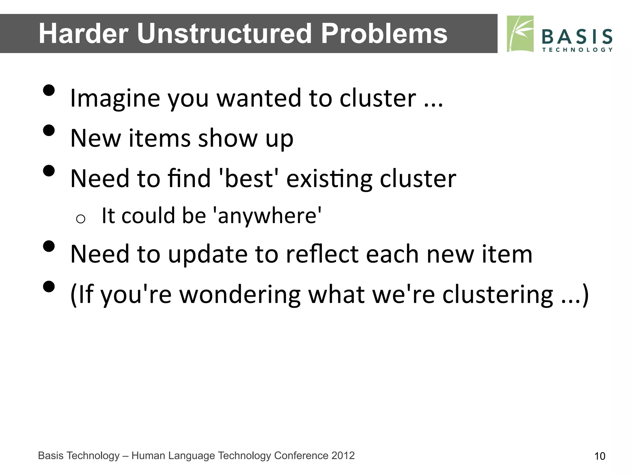 Harder Unstructured Problems

•  Imagine	
  you	
  wanted	
  to	
  cluster	
  ...	
  
•  New	
  items	
  show	
  up	
  
•  Need	
  to	
  ﬁnd	
  'best'	
  exis;ng	
  cluster	
  
      o    It	
  could	
  be	
  'anywhere'	
  
•  Need	
  to	
  update	
  to	
  reﬂect	
  each	
  new	
  item	
  
•  (If	
  you're	
  wondering	
  what	
  we're	
  clustering	
  ...)	
  


Basis Technology – Human Language Technology Conference 2012           10
 