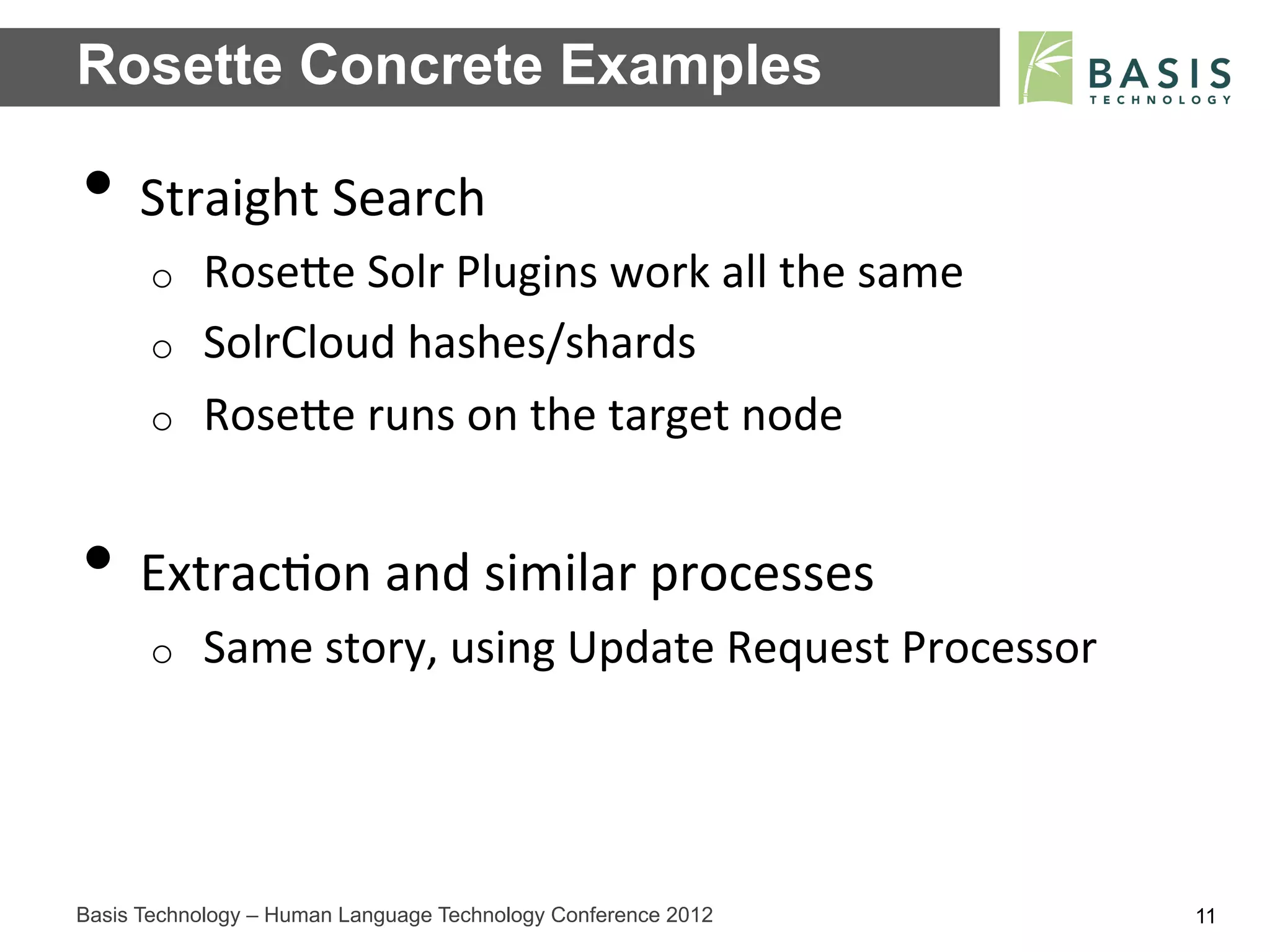 Rosette Concrete Examples

•  Straight	
  Search	
  
      o    RoseFe	
  Solr	
  Plugins	
  work	
  all	
  the	
  same	
  
      o    SolrCloud	
  hashes/shards	
  
      o    RoseFe	
  runs	
  on	
  the	
  target	
  node	
  


•  Extrac;on	
  and	
  similar	
  processes	
  
      o    Same	
  story,	
  using	
  Update	
  Request	
  Processor	
  




Basis Technology – Human Language Technology Conference 2012               11
 