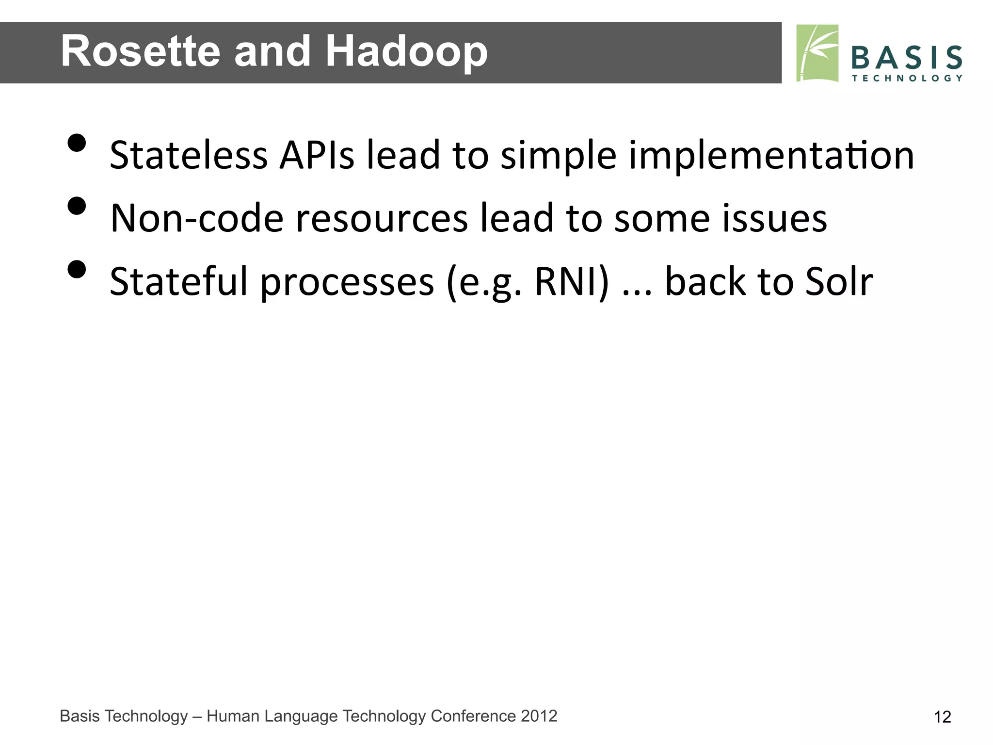 Rosette and Hadoop

•  Stateless	
  APIs	
  lead	
  to	
  simple	
  implementa;on	
  
•  Non-­‐code	
  resources	
  lead	
  to	
  some	
  issues	
  
•  Stateful	
  processes	
  (e.g.	
  RNI)	
  ...	
  back	
  to	
  Solr	
  




Basis Technology – Human Language Technology Conference 2012                 12
 