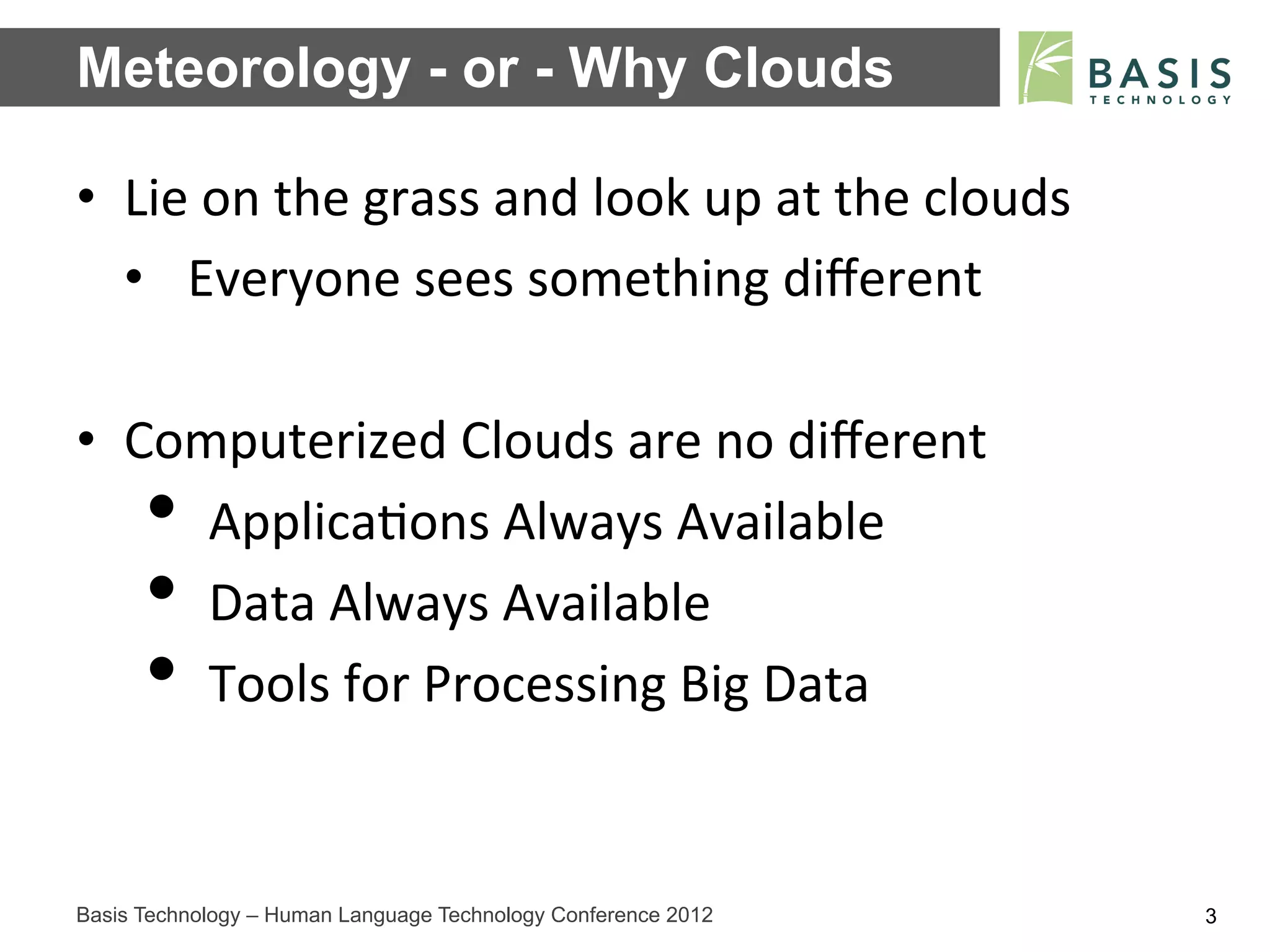Meteorology - or - Why Clouds

•  Lie	
  on	
  the	
  grass	
  and	
  look	
  up	
  at	
  the	
  clouds	
  
   •  Everyone	
  sees	
  something	
  diﬀerent	
  

•  Computerized	
  Clouds	
  are	
  no	
  diﬀerent	
  
      • 
      Applica;ons	
  Always	
  Available	
  
      • 
      Data	
  Always	
  Available	
  
      • 
      Tools	
  for	
  Processing	
  Big	
  Data	
  


Basis Technology – Human Language Technology Conference 2012                   3
 