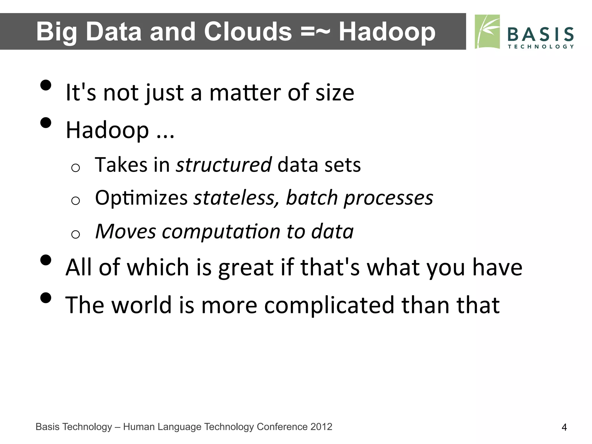 Big Data and Clouds =~ Hadoop

•  It's	
  not	
  just	
  a	
  maFer	
  of	
  size	
  
•  Hadoop	
  ...	
  
      o    Takes	
  in	
  structured	
  data	
  sets	
  
      o    Op;mizes	
  stateless,	
  batch	
  processes	
  
      o    Moves	
  computa3on	
  to	
  data	
  
•  All	
  of	
  which	
  is	
  great	
  if	
  that's	
  what	
  you	
  have	
  
•  The	
  world	
  is	
  more	
  complicated	
  than	
  that	
  

Basis Technology – Human Language Technology Conference 2012                      4
 