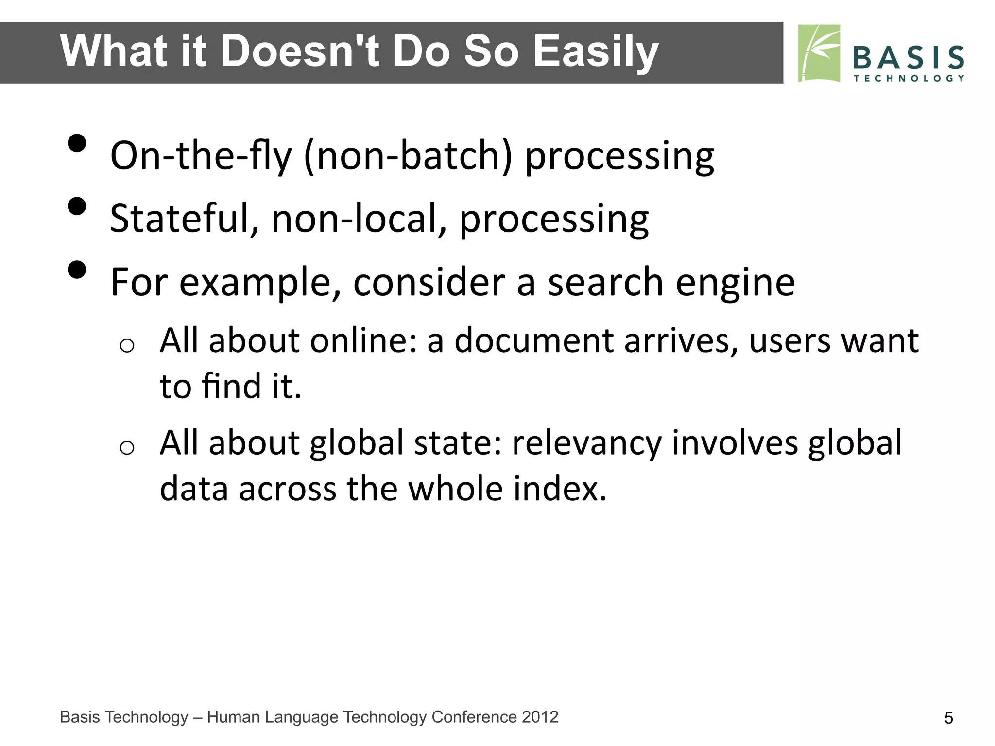 What it Doesn't Do So Easily

•  On-­‐the-­‐ﬂy	
  (non-­‐batch)	
  processing	
  
•  Stateful,	
  non-­‐local,	
  processing	
  
•  For	
  example,	
  consider	
  a	
  search	
  engine	
  
      o    All	
  about	
  online:	
  a	
  document	
  arrives,	
  users	
  want	
  
           to	
  ﬁnd	
  it.	
  
      o    All	
  about	
  global	
  state:	
  relevancy	
  involves	
  global	
  
           data	
  across	
  the	
  whole	
  index.	
  




Basis Technology – Human Language Technology Conference 2012                           5
 