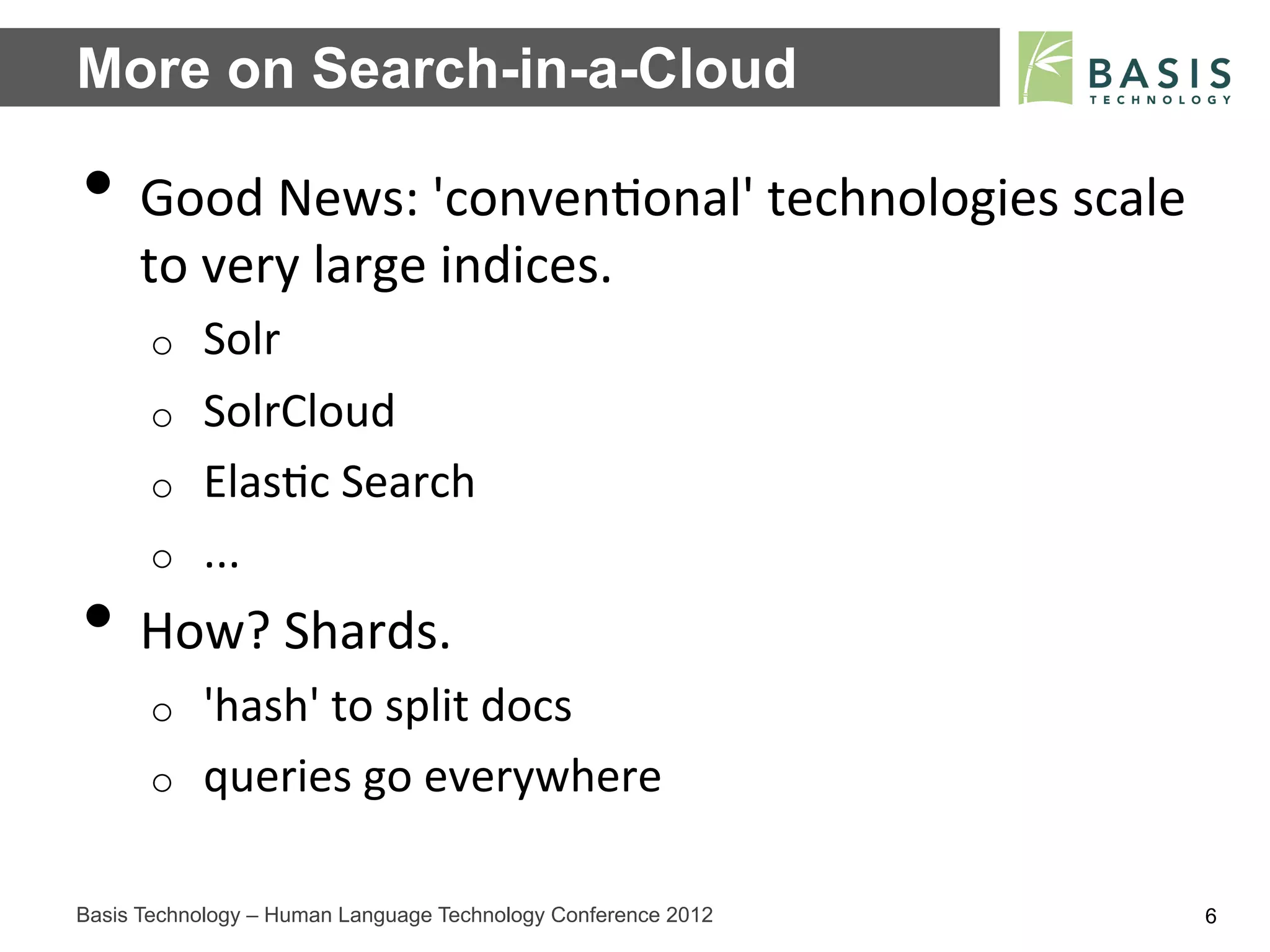 More on Search-in-a-Cloud

•  Good	
  News:	
  'conven;onal'	
  technologies	
  scale	
  
     to	
  very	
  large	
  indices.	
  
      o    Solr	
  
      o    SolrCloud	
  
      o    Elas;c	
  Search	
  
      o    ...	
  
•  How?	
  Shards.	
  
      o    'hash'	
  to	
  split	
  docs	
  
      o    queries	
  go	
  everywhere	
  

Basis Technology – Human Language Technology Conference 2012     6
 