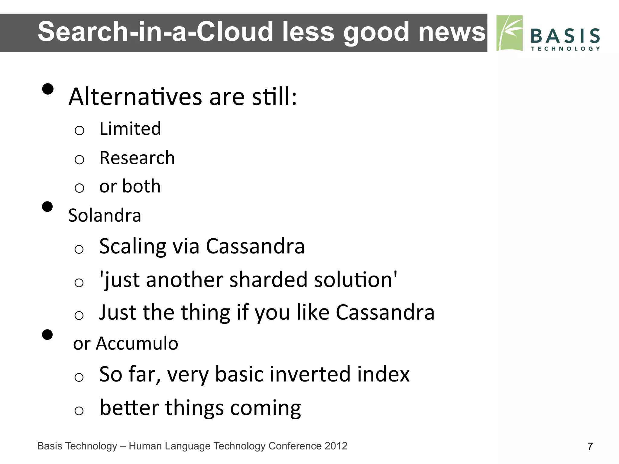 Search-in-a-Cloud less good news

•  Alterna;ves	
  are	
  s;ll:	
  
      o  Limited	
  
      o  Research	
  
      o  or	
  both	
  
•    Solandra	
  
      o    Scaling	
  via	
  Cassandra	
  
      o    'just	
  another	
  sharded	
  solu;on'	
  
      o    Just	
  the	
  thing	
  if	
  you	
  like	
  Cassandra	
  
•  	
  or	
  Accumulo	
  
      o    So	
  far,	
  very	
  basic	
  inverted	
  index	
  
      o    beFer	
  things	
  coming	
  
Basis Technology – Human Language Technology Conference 2012            7
 