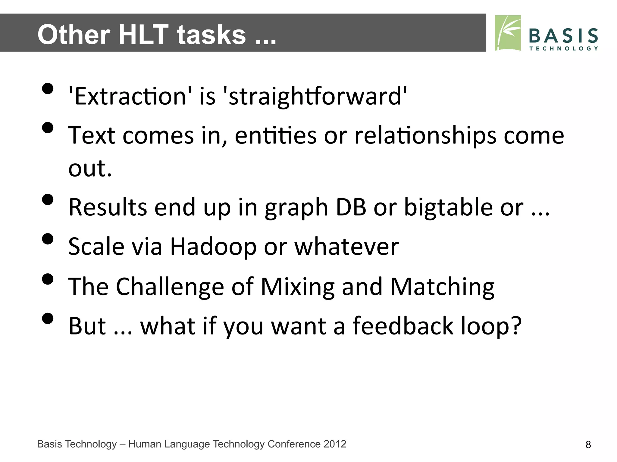 Other HLT tasks ...

•  'Extrac;on'	
  is	
  'straighZorward'	
  
•  Text	
  comes	
  in,	
  en;;es	
  or	
  rela;onships	
  come	
  
     out.	
  
•    Results	
  end	
  up	
  in	
  graph	
  DB	
  or	
  bigtable	
  or	
  ...	
  
•    Scale	
  via	
  Hadoop	
  or	
  whatever	
  
•    The	
  Challenge	
  of	
  Mixing	
  and	
  Matching	
  
•    But	
  ...	
  what	
  if	
  you	
  want	
  a	
  feedback	
  loop?	
  



Basis Technology – Human Language Technology Conference 2012                        8
 