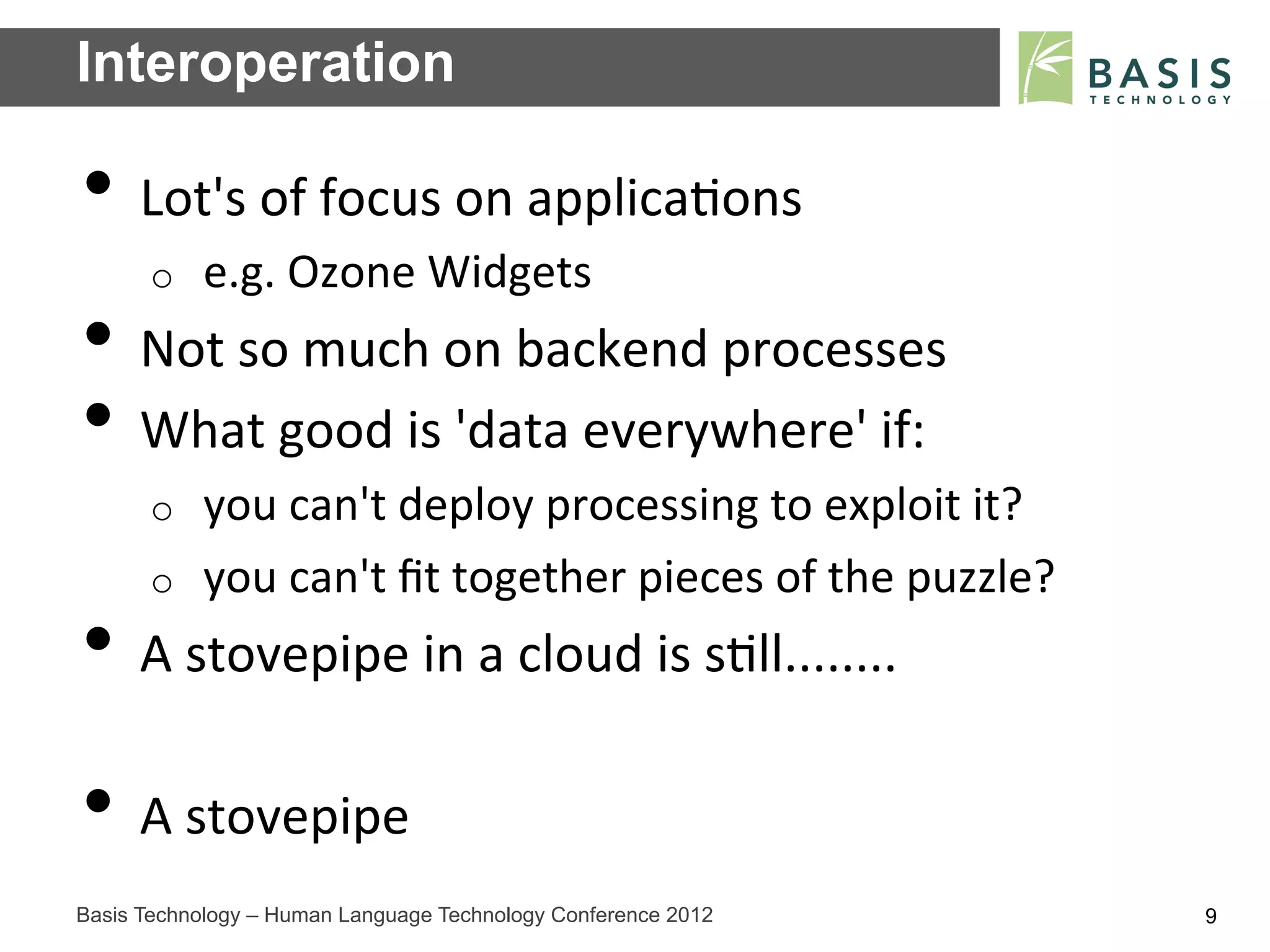 Interoperation

•  Lot's	
  of	
  focus	
  on	
  applica;ons	
  
      o    e.g.	
  Ozone	
  Widgets	
  
•  Not	
  so	
  much	
  on	
  backend	
  processes	
  
•  What	
  good	
  is	
  'data	
  everywhere'	
  if:	
  
      o    you	
  can't	
  deploy	
  processing	
  to	
  exploit	
  it?	
  
      o    you	
  can't	
  ﬁt	
  together	
  pieces	
  of	
  the	
  puzzle?	
  
•  A	
  stovepipe	
  in	
  a	
  cloud	
  is	
  s;ll........	
  
•  A	
  stovepipe	
  
Basis Technology – Human Language Technology Conference 2012                      9
 