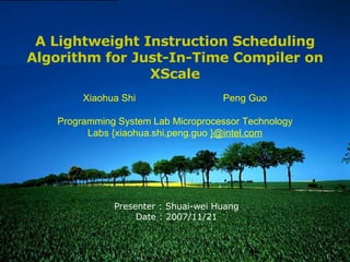 Presenter : Shuai-wei Huang Date : 2007/11/21 A Lightweight Instruction Scheduling Algorithm for Just-In-Time Compiler on XScale Xiaohua Shi Peng Guo Programming System Lab Microprocessor Technology Labs {xiaohua.shi,peng.guo  }@intel.com 