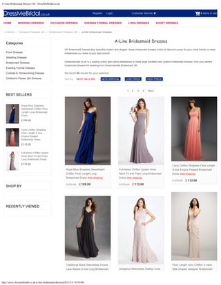 A-Line Bridesmaid Dresses UK - DressMeBridal.co.uk
http://www.dressmebridal.co.uk/a-line-bridesmaid-dresses[2015/2/4 10:50:09]
0 items in cart
Categories
Prom Dresses
Wedding Dresses
Bridesmaid Dresses
Evening Formal Dresses
Cocktail & Homecoming Dresses
Children's Flower Girl Dresses
BEST SELLERS
£109.00
£113.00
£113.00
SHOP BY
RECENTLY VIEWED
Home > Occasion Dresses UK > Bridesmaid Dresses UK > a-line bridesmaid dresses
Royal Blue Strapless
Sweetheart Chiffon Floor
Length Long Bridesmaid
Dress
Coral Chiffon Strapless
Floor Length A-line
Empire Pleated
Bridesmaid Dress
Full-blown Chiffon Queen
Anne Neck Fit and Flare
Long Bridesmaid Dress
Register      Login Customer Service
Sort by :
A-Line Bridesmaid Dresses
UK Bridesmaid Dresses:Buy beautiful,modern and elegant cheap bridesmaid dresses online at discount prices for your close friends or sister
bridesmaids,our dress is your best choice!
Dressmebridal.co.uk is a leading online tailor store established to make large excellent and custom bridesmaid dresses. Find your perfect
bridesmaid dresses for wedding from Dressmebridal Bridesmaid UK.
We found 60 results for your selection.
BEST SELLING | NEW ARRIVAL | LOW PRICE | HIGH PRICE
1 2 3 4 Next
£ 270.00 £ 109.00
Royal Blue Strapless Sweetheart
Chiffon Floor Length Long
Bridesmaid Dress (free shipping)
£ 278.00 £ 113.00
Full-blown Chiffon Queen Anne
Neck Fit and Flare Long Bridesmaid
Dress (free shipping)
£ 278.00 £ 113.00
Coral Chiffon Strapless Floor Length
A-line Empire Pleated Bridesmaid
Dress (free shipping)
Floor Length Ivory Chiffon V-neck
Side Draped Designer Bridesmaid
Traditional Black Sleeveless Empire
Lace Bodice A-line Long Bridesmaid Gorgeous Sleeveless Scallop Crew
HOME WEDDING DRESSES OCCASION DRESSES EVENING FORMAL DRESSES LONG DRESSES SHORT DRESSES
Search
 