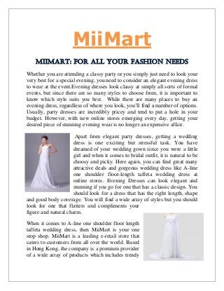 MiiMart
MiiMart: For all your fashion needs
Whether you are attending a classy party or you simply just need to look your
very best for a special evening, you need to consider an elegant evening dress
to wear at the event.Evening dresses look classy at simply all sorts of formal
events, but since there are so many styles to choose from, it is important to
know which style suits you best. While there are many places to buy an
evening dress, regardless of where you look, you’ll find a number of options.
Usually, party dresses are incredibly pricey and tend to put a hole in your
budget. However, with new online stores emerging every day, getting your
desired piece of stunning evening wear is no longer an expensive affair.
Apart from elegant party dresses, getting a wedding
dress is one exciting but stressful task. You have
dreamed of your wedding gown since you were a little
girl and when it comes to bridal outfit, it is natural to be
choosy and picky. Here again, you can find great many
attractive deals and gorgeous wedding dress like A-line
one shoulder floor-length taffeta wedding dress at
online stores. Evening Dresses can look elegant and
stunning if you go for one that has a classic design. You
should look for a dress that has the right length, shape
and good body coverage. You will find a wide array of styles but you should
look for one that flatters and compliments your
figure and natural charm.
When it comes to A-line one shoulder floor length
taffeta wedding dress, then MiiMart is your one
stop shop. MiiMart is a leading e-retail store that
caters to customers from all over the world. Based
in Hong Kong, the company is a premium provider
of a wide array of products which includes trendy
 