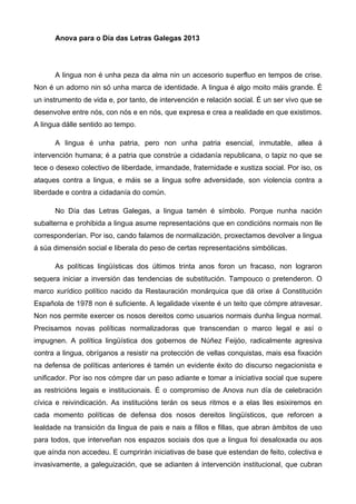 Anova para o Día das Letras Galegas 2013
A lingua non é unha peza da alma nin un accesorio superfluo en tempos de crise.
Non é un adorno nin só unha marca de identidade. A lingua é algo moito máis grande. É
un instrumento de vida e, por tanto, de intervención e relación social. É un ser vivo que se
desenvolve entre nós, con nós e en nós, que expresa e crea a realidade en que existimos.
A lingua dálle sentido ao tempo.
A lingua é unha patria, pero non unha patria esencial, inmutable, allea á
intervención humana; é a patria que constrúe a cidadanía republicana, o tapiz no que se
tece o desexo colectivo de liberdade, irmandade, fraternidade e xustiza social. Por iso, os
ataques contra a lingua, e máis se a lingua sofre adversidade, son violencia contra a
liberdade e contra a cidadanía do común.
No Día das Letras Galegas, a lingua tamén é símbolo. Porque nunha nación
subalterna e prohibida a lingua asume representacións que en condicións normais non lle
corresponderían. Por iso, cando falamos de normalización, proxectamos devolver a lingua
á súa dimensión social e liberala do peso de certas representacións simbólicas.
As políticas lingüísticas dos últimos trinta anos foron un fracaso, non lograron
sequera iniciar a inversión das tendencias de substitución. Tampouco o pretenderon. O
marco xurídico político nacido da Restauración monárquica que dá orixe á Constitución
Española de 1978 non é suficiente. A legalidade vixente é un teito que cómpre atravesar.
Non nos permite exercer os nosos dereitos como usuarios normais dunha lingua normal.
Precisamos novas políticas normalizadoras que transcendan o marco legal e así o
impugnen. A política lingüística dos gobernos de Núñez Feijóo, radicalmente agresiva
contra a lingua, obríganos a resistir na protección de vellas conquistas, mais esa fixación
na defensa de políticas anteriores é tamén un evidente éxito do discurso negacionista e
unificador. Por iso nos cómpre dar un paso adiante e tomar a iniciativa social que supere
as restricións legais e institucionais. É o compromiso de Anova nun día de celebración
cívica e reivindicación. As institucións terán os seus ritmos e a elas lles esixiremos en
cada momento políticas de defensa dos nosos dereitos lingüísticos, que reforcen a
lealdade na transición da lingua de pais e nais a fillos e fillas, que abran ámbitos de uso
para todos, que interveñan nos espazos sociais dos que a lingua foi desaloxada ou aos
que aínda non accedeu. E cumprirán iniciativas de base que estendan de feito, colectiva e
invasivamente, a galeguización, que se adianten á intervención institucional, que cubran
 