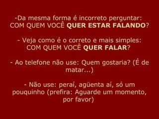 -Da mesma forma é incorreto perguntar:
COM QUEM VOCÊ QUER ESTAR FALANDO?
- Veja como é o correto e mais simples:
COM QUEM VOCÊ QUER FALAR?
- Ao telefone não use: Quem gostaria? (É de
matar...)
- Não use: peraí, agüenta aí, só um
pouquinho (prefira: Aguarde um momento,
por favor)
 