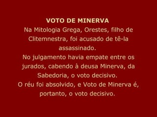 VOTO DE MINERVA
Na Mitologia Grega, Orestes, filho de
Clitemnestra, foi acusado de tê-la
assassinado.
No julgamento havia empate entre os
jurados, cabendo à deusa Minerva, da
Sabedoria, o voto decisivo.
O réu foi absolvido, e Voto de Minerva é,
portanto, o voto decisivo.
 
