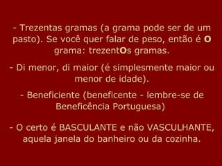 - Trezentas gramas (a grama pode ser de um
pasto). Se você quer falar de peso, então é O
grama: trezentOs gramas.
- Di menor, di maior (é simplesmente maior ou
menor de idade).
- Beneficiente (beneficente - lembre-se de
Beneficência Portuguesa)
- O certo é BASCULANTE e não VASCULHANTE,
aquela janela do banheiro ou da cozinha.
 