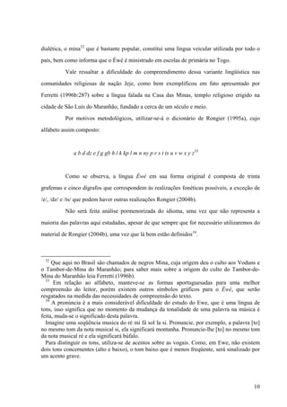 dialética, o mina32
que é bastante popular, constitui uma língua veicular utilizada por todo o
país, bem como informa que o Éwé é ministrado em escolas de primária no Togo.
Vale ressaltar a dificuldade do compreendimento dessa variante lingüística nas
comunidades religiosas de nação Jeje, como bem exemplificou em fato apresentado por
Ferretti (1996b:287) sobre a língua falada na Casa das Minas, templo religioso erigido na
cidade de São Luís do Maranhão, fundado a cerca de um século e meio.
Por motivos metodológicos, utilizar-se-á o dicionário de Rongier (1995a), cujo
alfabeto assim composto:
a b d dz e f g gb h i k kp l m n ny p r s t ts u v w x y z33
Como se observa, a língua Éwé em sua forma original é composta de trinta
grafemas e cinco dígrafos que correspondem às realizações fonéticas possíveis, a exceção de
/e/, /dz/ e /ts/ que podem haver outras realizações Rongier (2004b).
Não será feita análise pormenorizada do idioma, uma vez que não representa a
maioria das palavras aqui estudadas, apesar de que sempre que for necessário utilizaremos do
material de Rongier (2004b), uma vez que lá bem estão definidos34
.
32
Que aqui no Brasil são chamados de negros Mina, cuja origem deu o culto aos Voduns e
o Tambor-de-Mina do Maranhão; para saber mais sobre a origem do culto do Tambor-de-
Mina do Maranhão leia Ferretti (1996b).
33
Em relação ao alfabeto, manteve-se as formas aportuguesadas para uma melhor
compreensão do leitor, porém existem outros símbolos gráficos para o Éwé, que serão
resgatados na medida das necessidades de compreensão do texto.
34
A pronúncia é a mais considerável dificuldade do estudo do Ewe, que é uma língua de
tons, isso significa que no momento da mudança da tonalidade de uma palavra na música é
feita, muda-se o significado desta palavra.
Imagine uma seqüência musica do ré mi fá sol la si. Pronuncie, por exemplo, a palavra [to]
no mesmo tom da nota musical si, ela significará montanha. Pronuncie-lhe [to] no mesmo tom
da nota musical ré e ela significará búfalo.
Para distinguir os tons, utiliza-se de acentos sobre as vogais. Como, em Ewe, não existem
dois tons concernentes (alto e baixo), o tom baixo que é menos freqüente, será sinalizado por
um acento grave.
10
 