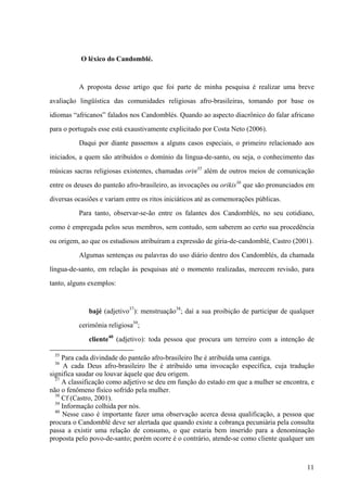 O léxico do Candomblé.
A proposta desse artigo que foi parte de minha pesquisa é realizar uma breve
avaliação lingüística das comunidades religiosas afro-brasileiras, tomando por base os
idiomas “africanos” falados nos Candomblés. Quando ao aspecto diacrônico do falar africano
para o português esse está exaustivamente explicitado por Costa Neto (2006).
Daqui por diante passemos a alguns casos especiais, o primeiro relacionado aos
iniciados, a quem são atribuídos o domínio da língua-de-santo, ou seja, o conhecimento das
músicas sacras religiosas existentes, chamadas orin35
além de outros meios de comunicação
entre os deuses do panteão afro-brasileiro, as invocações ou orikis36
que são pronunciados em
diversas ocasiões e variam entre os ritos iniciáticos até as comemorações públicas.
Para tanto, observar-se-ão entre os falantes dos Candomblés, no seu cotidiano,
como é empregada pelos seus membros, sem contudo, sem saberem ao certo sua procedência
ou origem, ao que os estudiosos atribuíram a expressão de gíria-de-candomblé, Castro (2001).
Algumas sentenças ou palavras do uso diário dentro dos Candomblés, da chamada
língua-de-santo, em relação às pesquisas até o momento realizadas, merecem revisão, para
tanto, alguns exemplos:
bajé (adjetivo37
): menstruação38
; daí a sua proibição de participar de qualquer
cerimônia religiosa39
;
cliente40
(adjetivo): toda pessoa que procura um terreiro com a intenção de
35
Para cada divindade do panteão afro-brasileiro lhe é atribuída uma cantiga.
36
A cada Deus afro-brasileiro lhe é atribuído uma invocação específica, cuja tradução
significa saudar ou louvar àquele que deu origem.
37
A classificação como adjetivo se deu em função do estado em que a mulher se encontra, e
não o fenômeno físico sofrido pela mulher.
38
Cf (Castro, 2001).
39
Informação colhida por nós.
40
Nesse caso é importante fazer uma observação acerca dessa qualificação, a pessoa que
procura o Candomblé deve ser alertada que quando existe a cobrança pecuniária pela consulta
passa a existir uma relação de consumo, o que estaria bem inserido para a denominação
proposta pelo povo-de-santo; porém ocorre é o contrário, atende-se como cliente qualquer um
11
 