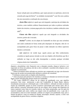 buscar solução para seus problemas, quer sejam pessoais ou espirituais, através da
consulta pelo jogo-de-búzios41
ou entidades incorporadas42
e por fim com a prática
dos atos necessários a realização dos seus desejos.
cliente filho (adjetivo): aquele que está integrado e participa das atividades dos
terreiros, como também colabora financeiramente por todas as práticas realizadas
dentro dos terreiros; costuma pagar pelos ritos iniciáticos; também conhecido como
abiã43
;
Cliente não filho (adjetivo): aquele que está integrado as atividades dos
terreiros, porém não é iniciado;
chochar44
(verbo): ato do adepto do Candomblé em dizer que uma cerimônia
está sendo conduzida de forma errada pelo despreparo do dirigente; além de vir
acompanhado pelo gesto físico de passar o dedo indicador nos lábios superiores
durante a cerimonial;
cosi (adjetivo): do iorubá kosè; aquela pessoa que falta conhecimento;
considera-se àquela pessoa iniciado ou não nas religiões afro-brasileiras que lhe é
atribuído ser leigo ou não saiba desempenhar a contento qualquer atividade
religiosa dentro dos Candomblés;
disposto a desembolsar valor financeiro com a chamada consulta, chega-se inclusive a ser
negociado em feiras tais práticas; daí não se deve confundir o sacerdote afro-religioso com o
vendedor ou comerciante.
41
Prática divinatória muito utilizada nos terreiros que compreende um jogo com dezesseis
búzios que de acordo com posição deles definem os anseios do consulente.
42
Fenômeno comum entre as religiões afro-brasileiras.
43
Antes de passar pelo primeiro rito iniciático é comum ser chamado nos terreiros de nação
Queto, porém utilizado pelas demais nações de Candomblé.
44
Nei Lopes (2003b:227) afirma ser de origem do quimbundo xoxa, que significa
escarnecer, bem como pertencente a gíria dos Candomblés de Nação Banto; todavia,
inicialmente acrescente-se a informação que o verbo também é utilizado em todas as demais
nações de Candomblé; quanto ao termo escarnecer apresentado pelo mesmo autor, não se
pode ratificar a presente informação acerca da sua origem, talvez porque não dispormos de
outros materiais como fonte de consulta; todavia, nas fontes pesquisadas, que faz parte do
material estudado pelo autor, ratifica sua origem como do quimbundo xoxa, o que não é
recomendável; estar-se-ia mais inclinado a afirmar ser origem é do quimbundo xinga, pois a
função da palavra é mais no sentido de ofender, descompor, afrontar, injuriar, e como vem
acompanhado de gestos físicos, corrobora a hipótese.
12
 