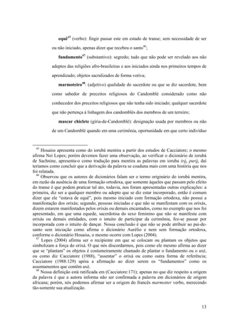 equê45
(verbo): fingir passar este em estado de transe; sem necessidade de ser
ou não iniciado, apenas dizer que recebeu o santo46
;
fundamento47
(substantivo): segredo; tudo que não pode ser revelado aos não
adeptos das religiões afro-brasileiras e aos iniciados ainda nos primeiros tempos de
aprendizado; objetos sacralizados de forma votiva;
marmoteiro48
: (adjetivo) qualidade do sacerdote ou que se diz sacerdote, bem
como sabedor de preceitos religiosos do Candomblé considerado como não
conhecedor dos preceitos religiosos que não tenha sido iniciado; qualquer sacerdote
que não pertença à linhagem dos candomblés dos membros de um terreiro;
mascar chiclete (gíria-de-Candomblé): designação usada por membros ou não
de um Candomblé quando em uma cerimônia, oportunidade em que certo indivíduo
45
Houaiss apresenta como do iorubá mentira a partir dos estudos de Cacciatore; o mesmo
afirma Nei Lopes; porém devemos fazer uma observação, ao verificar o dicionário de iorubá
de Sachnine, apresenta-o como tradução para mentira as palavras em ioruba iró, puró, daí
teríamos como concluir que a derivação da palavra se coaduna mais com uma história que nos
foi relatada.
46
Observou que os autores de dicionários falam ser o termo originário do iorubá mentira,
em razão da ausência de uma formação ortodoxa, que somente àqueles que passam pelo efeito
do transe é que podem praticar tal ato, todavia, nos foram apresentadas outras explicações: a
primeira, diz ser a qualquer membro ou adepto que se diz estar incorporado, então é comum
dizer que ele “estava de equê”, pois mesmo iniciado com formação ortodoxa, não possui a
manifestação dos orixás; segundo, pessoas iniciadas e que não se manifestam com os orixás,
dizem estarem manifestados pelos orixás ou demais encantados, como no exemplo que nos foi
apresentado, em que uma equede, sacerdotisa do sexo feminino que não se manifesta com
orixás ou demais entidades, com o intuito de participar da cerimônia, fez-se passar por
incorporada com o intuito de dançar. Nossa conclusão é que não se pode atribuir ao pai-de-
santo sem iniciação como afirma o dicionário Aurélio e nem sem formação ortodoxa,
conforme o dicionário Houaiss, o mesmo ocorre com Lopes (2004).
47
Lopes (2004) afirma ser o recipiente em que se colocam ou plantam os objetos que
simbolizam a força do orixá. O que nós discordarmos, pois como ele mesmo afirma ao dizer
que se “plantam” os objetos é costumeiramente chamado de plantar o fundamento ou o axé,
ou como diz Cacciatore (1988), “assentar” o orixá ou como outra forma de referência;
Cacciatore (1988:129) apóia a afirmação ao dizer serem os “fundamentos” como os
assentamentos que contêm axé.
48
Nossa definição está ratificada em (Cacciatore:171); apenas no que diz respeito a origem
da palavra é que a autora informa não ser confirmada a palavra em dicionários de origem
africana; porém, nós podemos afirmar ser a origem do francês marmotter verbo, merecendo
tão-somente sua atualização.
13
 