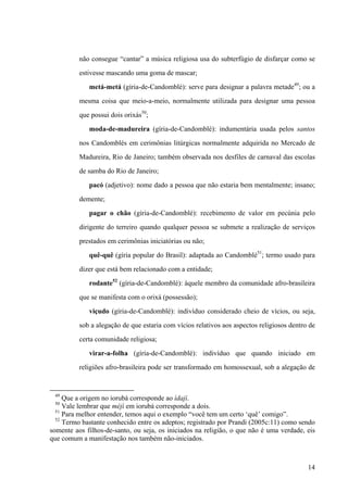 não consegue “cantar” a música religiosa usa do subterfúgio de disfarçar como se
estivesse mascando uma goma de mascar;
metá-metá (gíria-de-Candomblé): serve para designar a palavra metade49
; ou a
mesma coisa que meio-a-meio, normalmente utilizada para designar uma pessoa
que possui dois orixás50
;
moda-de-madureira (gíria-de-Candomblé): indumentária usada pelos santos
nos Candomblés em cerimônias litúrgicas normalmente adquirida no Mercado de
Madureira, Rio de Janeiro; também observada nos desfiles de carnaval das escolas
de samba do Rio de Janeiro;
pacó (adjetivo): nome dado a pessoa que não estaria bem mentalmente; insano;
demente;
pagar o chão (gíria-de-Candomblé): recebimento de valor em pecúnia pelo
dirigente do terreiro quando qualquer pessoa se submete a realização de serviços
prestados em cerimônias iniciatórias ou não;
quê-quê (gíria popular do Brasil): adaptada ao Candomblé51
; termo usado para
dizer que está bem relacionado com a entidade;
rodante52
(gíria-de-Candomblé): àquele membro da comunidade afro-brasileira
que se manifesta com o orixá (possessão);
viçudo (gíria-de-Candomblé): indivíduo considerado cheio de vícios, ou seja,
sob a alegação de que estaria com vícios relativos aos aspectos religiosos dentro de
certa comunidade religiosa;
virar-a-folha (gíria-de-Candomblé): indivíduo que quando iniciado em
religiões afro-brasileira pode ser transformado em homossexual, sob a alegação de
49
Que a origem no iorubá corresponde ao ìdajì.
50
Vale lembrar que méjì em iorubá corresponde a dois.
51
Para melhor entender, temos aqui o exemplo “você tem um certo ‘quê’ comigo”.
52
Termo bastante conhecido entre os adeptos; registrado por Prandi (2005c:11) como sendo
somente aos filhos-de-santo, ou seja, os iniciados na religião, o que não é uma verdade, eis
que comum a manifestação nos também não-iniciados.
14
 