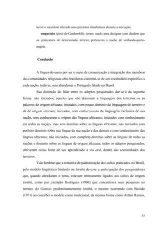haver o sacerdote alterado seus preceitos ritualísticos durante a iniciação;
unquetola (gíria-de-Candomblé): termo usado para designar com desdém que
os praticantes de determinado terreiro pertencem a nação de umbanda-queto-
angola.
Conclusão
A língua-de-santo por ser o meio de comunicação e integração dos membros
das comunidades religiosas afro-brasileiras constitui-se de um vocabulário específico a
cada nação, todavia, sem abandonar o Português falado no Brasil.
Sua distinção do falar entre os adeptos pesquisados dar-se-á da seguinte
forma: não iniciados, àqueles que não dominam a linguagem dos terreiros ou as
palavras de origem africana; iniciados, com pouco domínio da linguagem do terreiro e
da de origem africana; iniciados, com conhecimento da linguagem exclusiva de sua
nação, sem conhecerem a origem das línguas africanas; iniciados com conhecimento
em todas as nações, mas sem domínio sobre as línguas africanas; não iniciados com
perfeito domínio sobre sua língua de sua nação e das demais e com conhecimento das
línguas africanas; não iniciados, com completo domínio sobre as línguas de todas as
nações e domínio sobre as línguas de origem africana; todos os adeptos pesquisados,
obtiveram como fonte de seu aprendizado a via oral, dentro das comunidades dos
terreiros.
Vale lembrar que a tentativa de padronização dos cultos praticados no Brasil,
pelo modelo lingüístico Sudanês ou Iorubá deve-se a participação dos pesquisadores
que, quando abordaram o tema, estavam intimamente ligados aos cultos de origem
iorubá, como por exemplo Rodrigues (1906) que concentrava suas pesquisas no
terreiro do Gantois predominantemente iorubá, o mesmo ocorrendo com Bastide
(1971) ao conceber o modelo como tradicional, da mesma forma como Arthur Ramos,
15
 