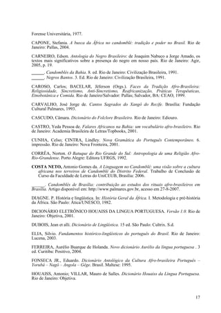 Forense Universitária, 1977.
CAPONE, Stefania. A busca da África no candomblé: tradição e poder no Brasil. Rio de
Janeiro: Pallas, 2004.
CARNEIRO, Edson. Antologia do Negro Brasileiro: de Joaquim Nabuco a Jorge Amado, os
textos mais significativos sobre a presença do negro em nosso país. Rio de Janeiro: Agir,
2005, p. 19.
_____. Candomblés da Bahia. 8. ed. Rio de Janeiro: Civilização Brasileira, 1991.
_____. Negros Bantos. 3. Ed. Rio de Janeiro: Civilização Brasileira, 1991.
CAROSO, Carlos; BACELAR, Jéferson (Orgs.). Faces da Tradição Afro-Brasileira:
Religiosidade, Sincretismo, Anti-Sincretismo, Reafricanização, Práticas Terapêuticas,
Etnobotânica e Comida. Rio de Janeiro/Salvador: Pallas; Salvador, BA: CEAO, 1999.
CARVALHO, José Jorge de. Cantos Sagrados do Xangô do Recife. Brasília: Fundação
Cultural Palmares, 1993.
CASCUDO, Câmara. Dicionário do Folclore Brasileiro. Rio de Janeiro: Ediouro.
CASTRO, Yeda Pessoa de. Falares Africanos na Bahia: um vocabulário afro-brasileiro. Rio
de Janeiro: Academia Brasileira de Letras/Topbooks, 2001.
CUNHA, Celso; CINTRA, Lindley. Nova Gramática do Português Contemporâneo. 6.
impressão. Rio de Janeiro: Nova Fronteira, 2001.
CORRÊA, Norton. O Batuque do Rio Grande do Sul: Antropologia de uma Religião Afro-
Rio-Grandense. Porto Alegre: Editora UFRGS, 1992.
COSTA NETO, Antonio Gomes da. A Linguagem no Candomblé: uma visão sobre a cultura
africana nos terreiros de Candomblé do Distrito Federal. Trabalho de Conclusão de
Curso da Faculdade de Letras do UniCEUB, Brasília: 2006.
______. Candomblés de Brasília: contribuição ao estudos dos rituais afro-brasileiros em
Brasília. Artigo disponível em: http://www.palmares.gov.br, acesso em 27-8-2007.
DIAGNE. P. História e lingüística. In: História Geral da África. I. Metodologia e pré-história
da África. São Paulo: Ática/UNESCO, 1982.
DICIONÁRIO ELETRÔNICO HOUAISS DA LINGUA PORTUGUESA. Versão 1.0. Rio de
Janeiro: Objetiva, 2001.
DUBOIS, Jean et alli. Dicionário de Lingüística. 15 ed. São Paulo: Cultrix. S.d.
ELIA, Silvio. Fundamentos histórico-lingüísticos do português do Brasil. Rio de Janeiro:
Lucena, 2003.
FERREIRA, Aurélio Buarque de Holanda. Novo dicionário Aurélio da língua portuguesa . 3
ed. Curitiba: Positivo, 2004.
FONSECA JR., Eduardo. Dicionário Antológico da Cultura Afro-brasileira Português –
Yorubá – Nagô – Angola – Gêge. Brasil. Maltese: 1995.
HOUAISS, Antonio; VILLAR, Mauro de Salles. Dicionário Houaiss da Língua Portuguesa.
Rio de Janeiro: Objetiva.
17
 
