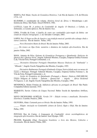 HORTA, Prof. Brant. Noções de Gramática Histórica. 3 ed. Rio de Janeiro: J. R. de Oliveira
e Cia., s.d.
KI-ZERBO, J. coordenador do volume. História Geral da África. I. Metodologia e pré-
história da África. São Paulo: Ática/UNESCO, 1982.
LATELLI, Laura M. A prática do Candomblé de Angola: O Omolocô, o Cabula, os
Embandas, os Lundas-Quiocos. Rio de Janeiro: Eco.
LIMA, Vivaldo da Costa. A família de santo nos candomblés jejes-nagôs da Bahia: um
estudo de relações intragrupais. 2. ed. Salvador: Corrupio, 2003.
LOPES, Nei. O Negro no Rio de Janeiro e sua tradição musical: partido-alto calango chula e
outras cantorias. Rio de Janeiro: Pallas, 1992.
_____. Novo Dicionário Banto do Brasil. Rio de Janeiro: Pallas, 2003.
____. Do tronco ao Opa Exim: memória e dinâmica da tradição afro-brasileira. Rio de
janeiro: Pallas, 2002.
MAIA, Antonio da Silva. Epítome de Gramáticas Portuguesa e Quimbunda: Dialectos do
Quanza-Sul e Quanza-Norte. Angola: Editorial Missões, Cucujães, Empresa Gráfica Feirense
L.da, Vila da Feira, Portugal Continental, s. d..
_____. Dicionário Elementar Português Omumbuim Musesse Dialectos do “kimbundu” e
“Mbundu”, Angola: Escola Tipográfica das Missões, Cucujães, 1955.
_____. Dicionário Rudimentar Português-Kimbundo (Língua Nativa falada mais ou menos de
Luana a Malange). Portugal: Editorial Missões, Cucajães, Empresa Gráfica Feirense L. da
Vila da Feira, Portugal Continental, s. d..
_____. Lições de Gramática de Quimbundo (Português e Banto): Dialecto OMUMBUIM,
Língua Indígena de Gabela – Amboim – Quanza-Sul – Angola – África Ocidental
Portuguesa. 2. ed. Angola: Escola Tipográfica das Missões, Cucujães, 1964.
MENDONÇA, Relato Firmino de. Influência africana no português do Brasil. São Paulo:
Companhia Editora nacional, 1935.
MARQUES, Xavier. Cultura da Língua Nacional. Bahia: Escola de Aprendizes Artífices,
1933.
NOVO DICIONÁRIO AURÉLIO. Versão 5.0 – Edição revista e atualizada. Dicionário
Eletrônico. Curitiba: Positivo, 2004.
OLIVEIRA, Altair. Cantando para os Orixás. Rio de Janeiro: Pallas, 1993.
_____. Elégùn: iniciação no Candomblé: feitura de Ìyàwó, Ogán e Ekéjì. Rio de Janeiro:
Pallas, 1995.
POVOAS, Ruy do Carmo. A Linguagem do Candomblé: níveis sociolingüísticos de
integração afro-brasileira. Rio de Janeiro: José Olympo, 1989.
PRANDI, Reginaldo (Org). Encantaria brasileira: o livro dos Mestres, Caboclos e
Encantados. Rio de Janeiro: Pallas, 2001.
18
 
