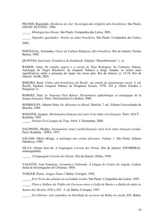 PRANDI, Reginaldo. Herdeiras do Axé: Sociologia das religiões afro-brasileiras. São Paulo:
EDUSP: HUCITEC, 1996.
_____. Mitologia dos Orixás. São Paulo: Companhia das Letras, 2001.
_____. Segredos guardados: Orixás na alma brasileira. São Paulo: Companhia das Letras,
2005.
PORTUGAL, Fernandes. Curso de Cultura Religiosa Afro-brasileira. Rio de Janeiro: Freitas
Bastos, 1988.
QUINTÃO, José Luiz. Gramática de Kimbundo. Edições “Descobrimento”, s. d..
RAMOS, Artur. Os estudos negros e a escola de Nina Rodrigues. In: Carneiro, Edison.
Antologia do Negro Brasileiro: de Joaquim Nabuco a Jorge Amado, os textos mais
significativos sobre a presença do negro em nosso país. Rio de Janeiro: p. 15-18. Rio de
Janeiro: AGIR, 2005.
RIBEIRO, René. Cultos afro-brasileiros do Recife: um estudo de ajustamento social. 2. ed.
Recife, Instituto Joaquim Nabuco de Pesquisas Sociais, 1978. 162 p. (Série Estudos e
Pesquisas 7).
ROBERT, Paul. Le Nouveau Petit Robert. Dictionnaire alphabétique et analogique de la
langue française. Paris: Dictionnaires Le Robert, 2006.
RODRIGUES, Alberto Nina. Os Africanos no Brasil. Brasília: 7 ed., Editora Universidade de
Brasília, 1906.
RONGIER, Jacques. Dictionnaire français-éwé suivi d´un index éwé-français. Paris: ACCT –
Karthala, 1995.
_____. Parlons Éwé Langue du Togo. Paris: L’Harmattan, 2004.
SACHNINE, Michka. Dictionnarie usuel yorùbá-français suivi d´un index français-yorùbá.
Paris: Karthala – IFRA, 1997.
SÀLÁMI, Síkírù (King). A mitologia dos orixás africanos. Volume 1. São Paulo: Editora
Oduduwa, 1990.
SILVA, Ornato José da. A Linguagem Correta dos Orixás. Rio de Janeiro: INFORBRAL,
mimeografado.
_____. A Linguagem Correta dos Orixás. Rio de Janeiro: Pallas, 1994.
VALENTE, José Francisco. Gramática Umbundu. A Língua do Centro de Angola. Lisboa:
Junta de Investigações do Ultramar, 1964.
VERGER, Pierre. Artigos Tomo I. Bahia. Corrupio: 1992.
_____. Ewé O uso das plantas na sociedade ioruba. São Paulo: Companhia das Letras, 1995.
_____. Fluxo e Refluxo do Tráfico de Escravos entre o Golfo de Benin e a Bahia de todos os
Santos dos Séculos XVII a XIX. 3. ed. Bahia: Corrupio, 1987.
_____. Os Libertos: sete caminhos na liberdade de escravos da Bahia no século XIX. Bahia.
19
 