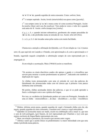 /a/ /e/ /i/ /o/ /u/, quando seguidas de outra consoante. Como: ambote, bom;
h16
: é sempre aspirado. Assim, henda (misericórdia) soa quase como [guenda];
s17
: soa sempre como /ç/ ou /ss/ e nunca como /z/ como acontece Português. Assim:
ku-tundisa (fazer sair) soa [ku-tundissa]. Tem ainda às vezes o valor de x quando
está antes do /i/. Assim: simbu (tempo) soa [ximbu];
d, g, j, z, b, v: quando iniciam substantivos, geralmente são sempre precedidas de
/m/ ou /n/, e são proferidas numa só emissão de voz. Assim: mbâ-mbi (frio);
l, r, d, t, p, b, k: são trocadas umas pelas outras com muita facilidade.
Chama-nos a atenção a afirmação de (Quintão, s.d.:12) em relação ao r ou ri (nunca
sem o i), que equivale em Luanda a ri brando, com aproximação a di, com a aproximação a ri
brando, sugerindo naquele compêndio a substituição sempre do som representado por ri,
empregado di.
Já em relação a acentuação, Maia (1964d:6) assim se manifesta:
“Os acentos ou sinais diacríticos usados são apenas o agudo e o circunflexo que
servem para mostrar o acento predominante na palavra18
, indicando este também a
duplicação de vogais;
As sílabas (sons pronunciados com uma só emissão de voz) das palavras do
Quimbundo são pronunciadas todas com tal clareza que à primeira vista parece
nenhuma estar acentuada;
Há porém, sílabas acentuadas dentro das palavras, o que só se pode aprender a
fazer e a distinguir com o uso e prática da Língua;
Por isso, os vocábulos de Quimbundo podem ser como em Português, formados de
uma só sílaba – monossilábicos -, de duas – dissilábicos -, ou mais – trissilábicos
15
Ibidem, informa serem puras, quando seguidas de vogal e formando sílaba com ela; são
nasais, quando seguidas de outra consoante, e nasalam esta e nunca a vogal antecedente.
16
(Quintão:12) acrescenta nunca ser mudo, exceto na combinação com a nasal /n/, que tem
o som de [nh] português, [gn] francês, de [ni] representado por Chatelain e [ny] com que
muitos escritores de língua Banto representam este som.
17
Idem, em relação a pronúncia, faz ressalva que mesmo entre vogais.
18
Afirma o autor que o acento tônico ou predominante é a maior intensidade com que uma
sílaba é proferida numa palavra.
5
 