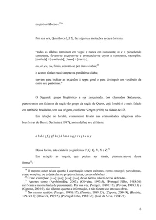 ou polissilábicos -.19
”
Por sua vez, Quintão (s.d,:12), faz algumas anotações acerca do tema:
“todas as sílabas terminam em vogal e nunca em consoante; m e n precedendo
consoante, devem-se escrever-se e pronunciar-se como a consoante, exemplos:
[ambula] = [a-mbu-la]; [imvo] = [i-mvo];
au, ai, eu, ou, finais, contam-se por duas sílabas;20
o acento tônico recai sempre na penúltima sílaba;
servem para indicar as exceções à regra geral e para distinguir um vocábulo de
outro seu parônimo.”
O Segundo grupo lingüístico a ser pesquisado, dos chamados Sudaneses,
pertencentes aos falantes da nação do grupo da nação de Queto, cujo Iorubá é o mais falado
em território brasileiro, tem sua origem, conforme Verger (1996) na cidade de Ifé.
Em relação ao Iorubá, comumente falado nas comunidades religiosas afro-
brasileiras do Brasil, Sachnine (1997), assim define seu alfabeto:
a b d e e f g gb h i j k l m n o o p r s s t u w y
Dessa forma, não existem os grafemas C, Ç, Q, V, X e Z.21
Em relação as vogais, que podem ser tonais, pronunciam-se dessa
forma22
:
19
O mesmo autor relata quanto à acentuação serem oxítonas, como omungó; paroxítonas,
como munjina; ou esdrúxulas ou proparoxítonas, como mbêmbua.
20
Como exemplos: [a-u]; [a-i]; [e-u]; [o-u], dessa forma, não há letras dobradas.
21
Autores como (Ayohómidire, 2003), (Oliveira, 1993:5), (Portugal Filho, 1988:36)
ratificam a mesma linha de pensamento. Por sua vez, (Verger, 1988h:17), (Povoas, 1989:13) e
(Capone, 2004:9), são silentes quanto a informação, e não fazem uso em suas obras.
22
No mesmo sentido: (Verger, 1988h:17); (Povoas, 1989:13); (Capone, 2004:9); (Beniste,
1997a:12); (Oliveira, 1993:5), (Portugal Filho, 1988:36); (José da Silva, 1994:23).
6
 